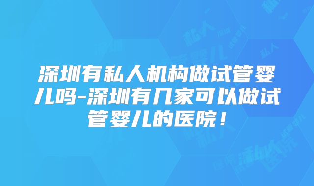深圳有私人机构做试管婴儿吗-深圳有几家可以做试管婴儿的医院！