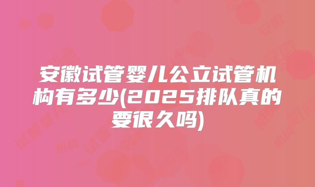 安徽试管婴儿公立试管机构有多少(2025排队真的要很久吗)