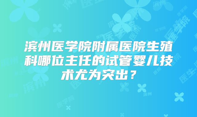 滨州医学院附属医院生殖科哪位主任的试管婴儿技术尤为突出?