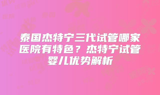 泰国杰特宁三代试管哪家医院有特色？杰特宁试管婴儿优势解析