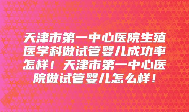 天津市第一中心医院生殖医学科做试管婴儿成功率怎样！天津市第一中心医院做试管婴儿怎么样！