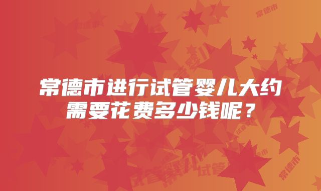 常德市进行试管婴儿大约需要花费多少钱呢?
