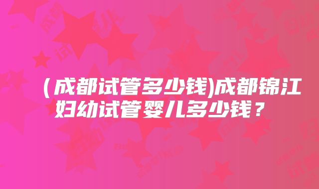 (成都试管多少钱)成都锦江妇幼试管婴儿多少钱?