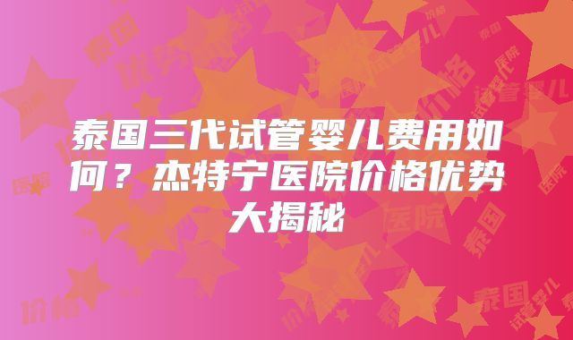 泰国三代试管婴儿费用如何？杰特宁医院价格优势大揭秘