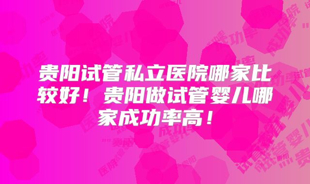 贵阳试管私立医院哪家比较好！贵阳做试管婴儿哪家成功率高！