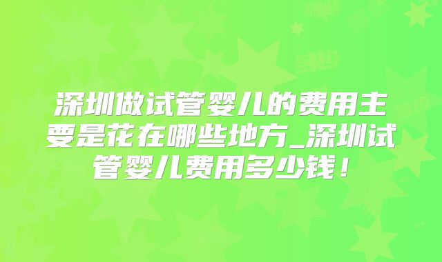 深圳做试管婴儿的费用主要是花在哪些地方_深圳试管婴儿费用多少钱！