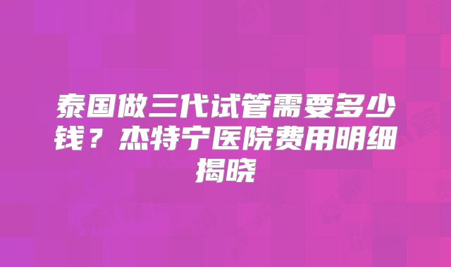 泰国做三代试管需要多少钱？杰特宁医院费用明细揭晓