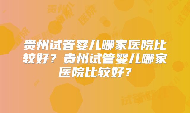 贵州试管婴儿哪家医院比较好？贵州试管婴儿哪家医院比较好？