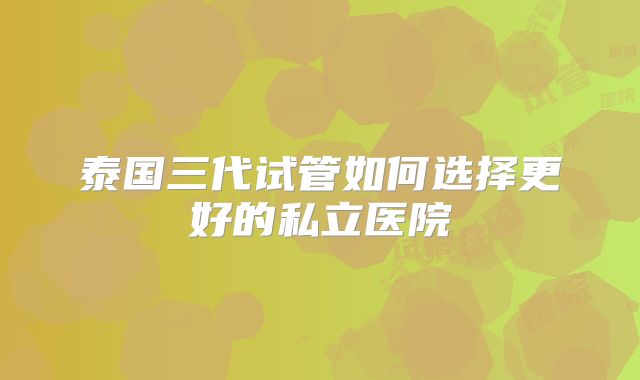 泰国三代试管如何选择更好的私立医院