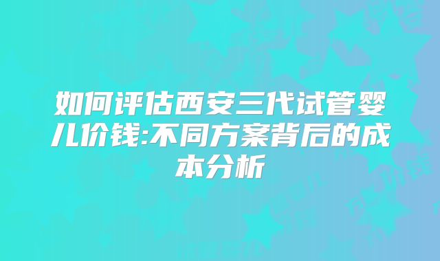 如何评估西安三代试管婴儿价钱:不同方案背后的成本分析