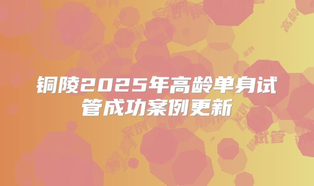 铜陵2025年高龄单身试管成功案例更新