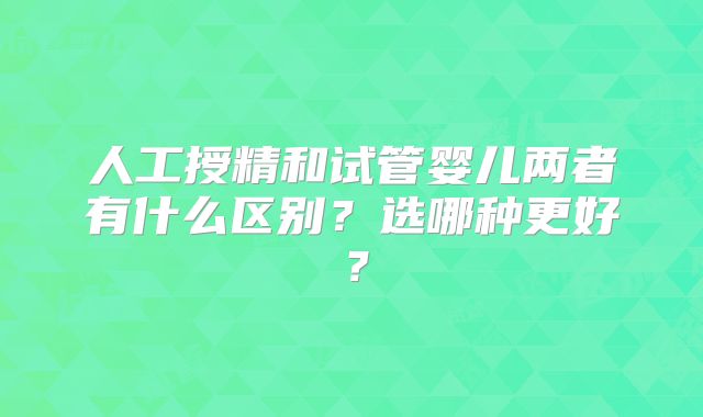人工授精和试管婴儿两者有什么区别？选哪种更好？