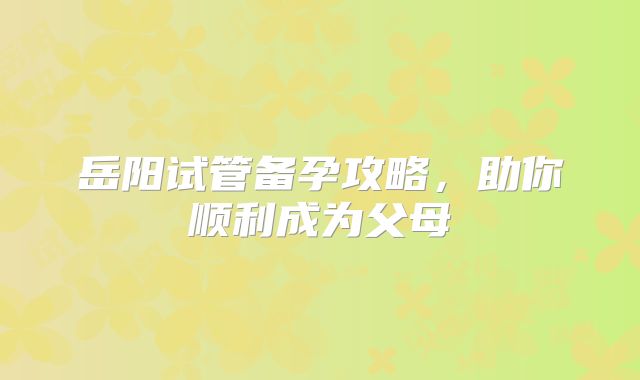 岳阳试管备孕攻略，助你顺利成为父母