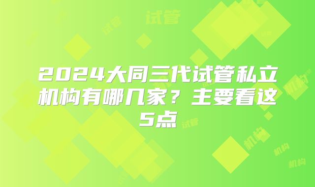 2024大同三代试管私立机构有哪几家？主要看这5点