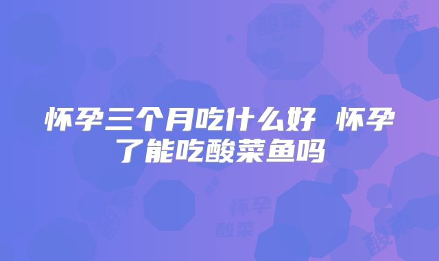 怀孕三个月吃什么好 怀孕了能吃酸菜鱼吗