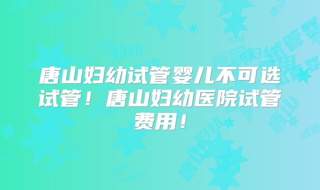 唐山妇幼试管婴儿不可选试管!唐山妇幼医院试管费用!