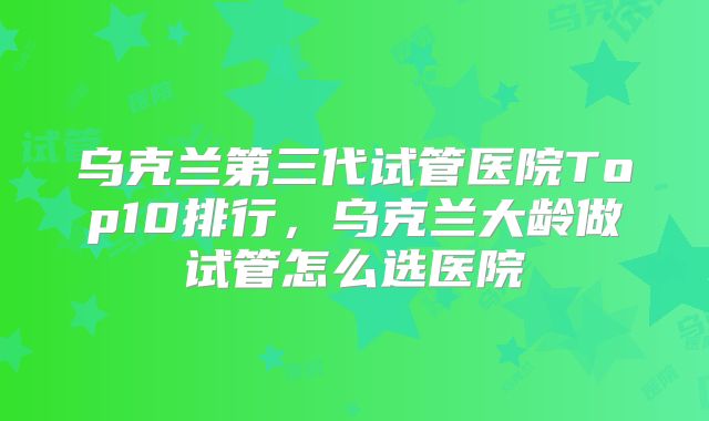 乌克兰第三代试管医院Top10排行，乌克兰大龄做试管怎么选医院