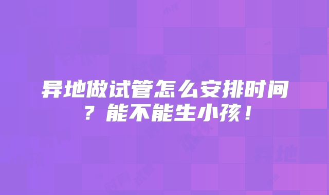 异地做试管怎么安排时间？能不能生小孩！