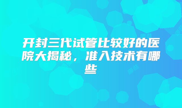 开封三代试管比较好的医院大揭秘，准入技术有哪些