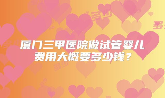 厦门三甲医院做试管婴儿费用大概要多少钱?