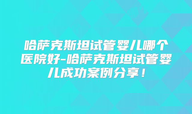 哈萨克斯坦试管婴儿哪个医院好-哈萨克斯坦试管婴儿成功案例分享！