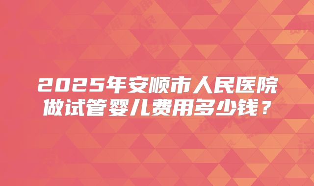 2025年安顺市人民医院做试管婴儿费用多少钱？