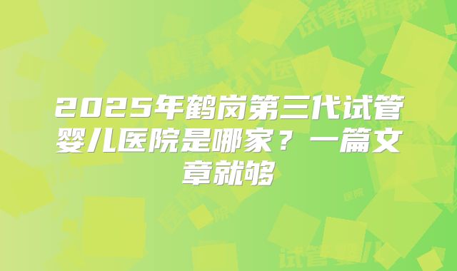 2025年鹤岗第三代试管婴儿医院是哪家?一篇文章就够
