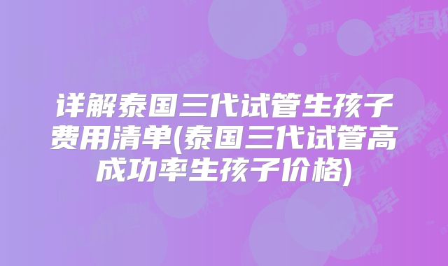 详解泰国三代试管生孩子费用清单(泰国三代试管高成功率生孩子价格)