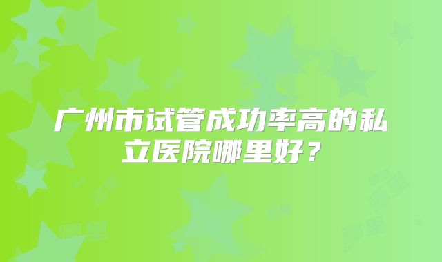 广州市试管成功率高的私立医院哪里好?
