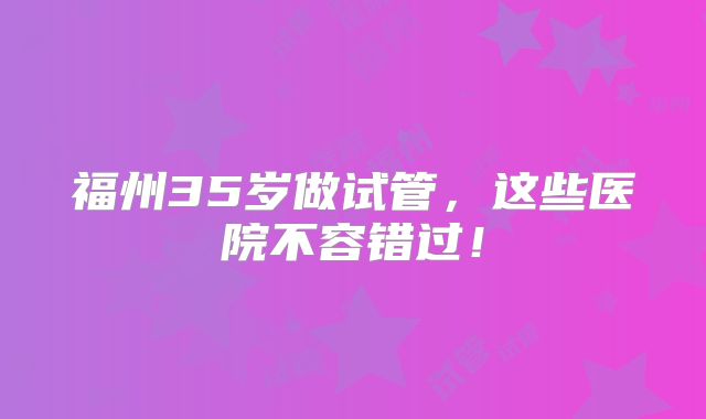 福州35岁做试管,这些医院不容错过!