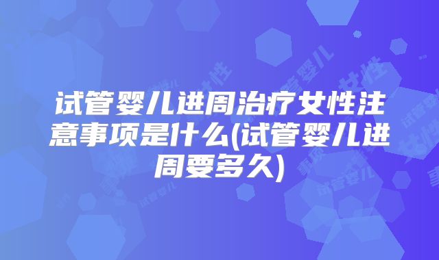 试管婴儿进周治疗女性注意事项是什么(试管婴儿进周要多久)