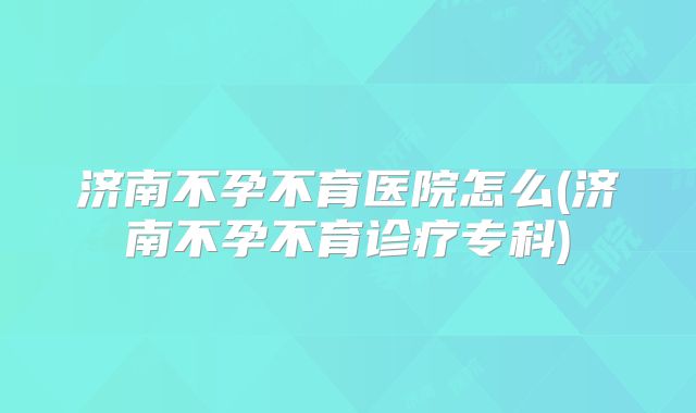 济南不孕不育医院怎么(济南不孕不育诊疗专科)