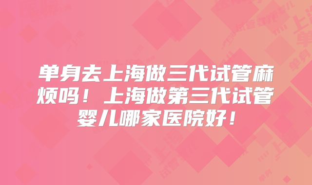 单身去上海做三代试管麻烦吗!上海做第三代试管婴儿哪家医院好!