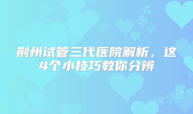 荆州试管三代医院解析,这4个小技巧教你分辨