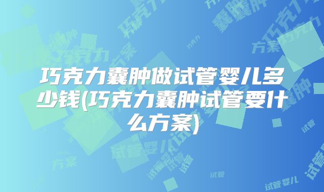 巧克力囊肿做试管婴儿多少钱(巧克力囊肿试管要什么方案)