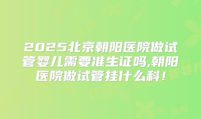 2025北京朝阳医院做试管婴儿需要准生证吗,朝阳医院做试管挂什么科!