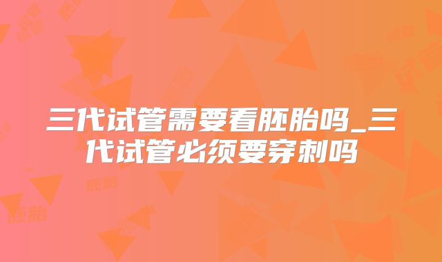 三代试管需要看胚胎吗_三代试管必须要穿刺吗