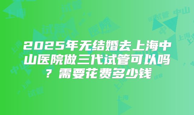 2025年无结婚去上海中山医院做三代试管可以吗?需要花费多少钱