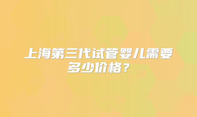 上海第三代试管婴儿需要多少价格？