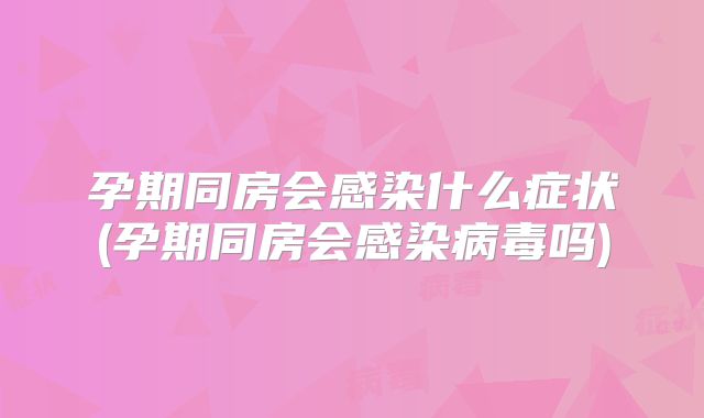 孕期同房会感染什么症状(孕期同房会感染病毒吗)