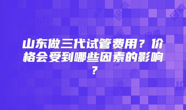 山东做三代试管费用?价格会受到哪些因素的影响?