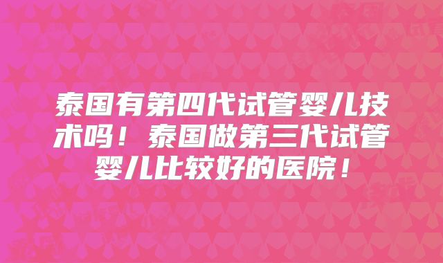 泰国有第四代试管婴儿技术吗!泰国做第三代试管婴儿比较好的医院!