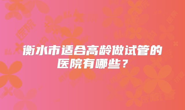 衡水市适合高龄做试管的医院有哪些?