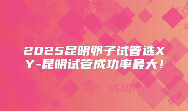 2025昆明卵子试管选XY-昆明试管成功率最大！