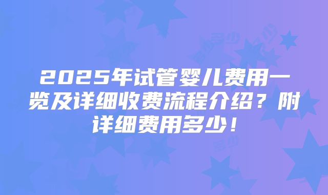 2025年试管婴儿费用一览及详细收费流程介绍？附详细费用多少！