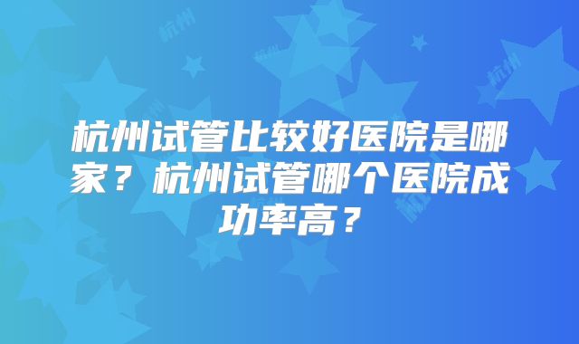 杭州试管比较好医院是哪家?杭州试管哪个医院成功率高?