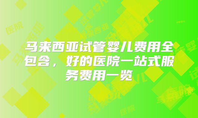 马来西亚试管婴儿费用全包含，好的医院一站式服务费用一览