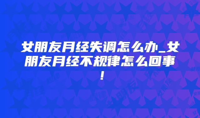 女朋友月经失调怎么办_女朋友月经不规律怎么回事！
