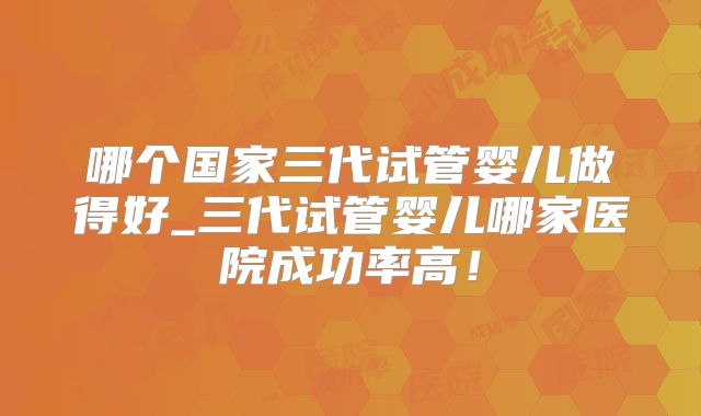 哪个国家三代试管婴儿做得好_三代试管婴儿哪家医院成功率高!