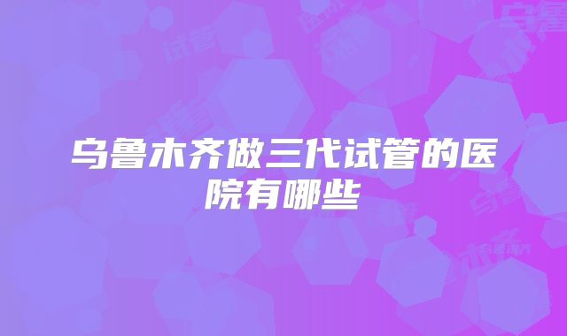 乌鲁木齐做三代试管的医院有哪些